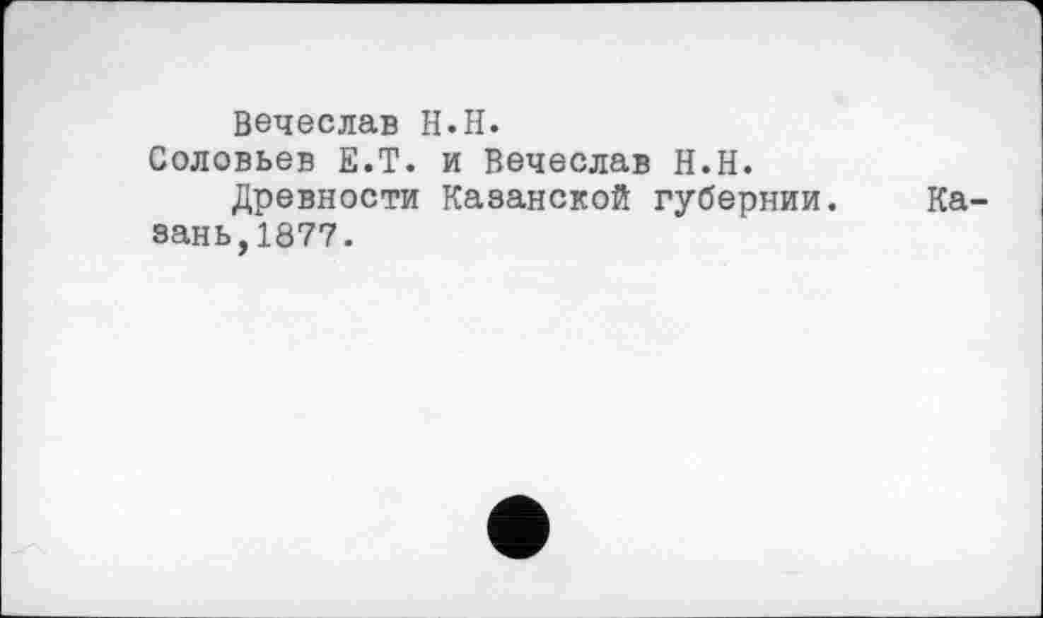 ﻿Вечеслав H.H.
Соловьев E.T. и Вечеслав H.H.
Древности Казанской губернии. Казань,1877.